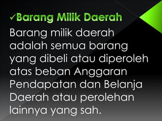 Barang milik daerah
adalah semua barang
yang dibeli atau diperoleh
atas beban Anggaran
Pendapatan dan Belanja
Daerah atau perolehan
lainnya yang sah.

 
