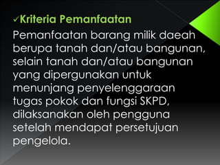 Kriteria

Pemanfaatan
Pemanfaatan barang milik daeah
berupa tanah dan/atau bangunan,
selain tanah dan/atau bangunan
yang dipergunakan untuk
menunjang penyelenggaraan
tugas pokok dan fungsi SKPD,
dilaksanakan oleh pengguna
setelah mendapat persetujuan
pengelola.

 