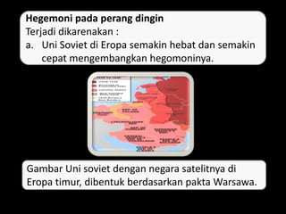Hegemoni pada perang dingin
Terjadi dikarenakan :
a. Uni Soviet di Eropa semakin hebat dan semakin
cepat mengembangkan hegomoninya.
Gambar Uni soviet dengan negara satelitnya di
Eropa timur, dibentuk berdasarkan pakta Warsawa.
 