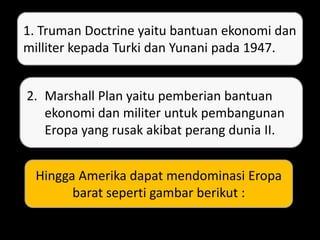 1. Truman Doctrine yaitu bantuan ekonomi dan
milliter kepada Turki dan Yunani pada 1947.
2. Marshall Plan yaitu pemberian bantuan
ekonomi dan militer untuk pembangunan
Eropa yang rusak akibat perang dunia II.
Hingga Amerika dapat mendominasi Eropa
barat seperti gambar berikut :
 