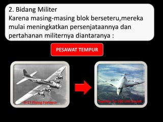 Dari baling-baling berkembang menjadi turbo Jet. Seperti pda
kedua gambar.
B-17 Flying Fortress Tupolev Tu-160 Uni Soviet
2. Bidang Militer
Karena masing-masing blok berseteru,mereka
mulai meningkatkan persenjataannya dan
pertahanan militernya diantaranya :
PESAWAT TEMPUR
 