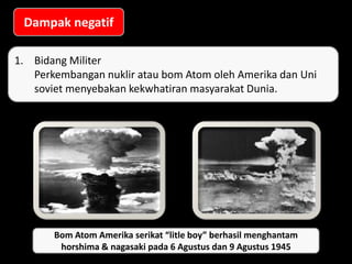 Bom atom yang meledak di hiroshima & Nagasaki
Dampak negatif
1. Bidang Militer
Perkembangan nuklir atau bom Atom oleh Amerika dan Uni
soviet menyebakan kekwhatiran masyarakat Dunia.
Bom Atom Amerika serikat “litle boy” berhasil menghantam
horshima & nagasaki pada 6 Agustus dan 9 Agustus 1945
 