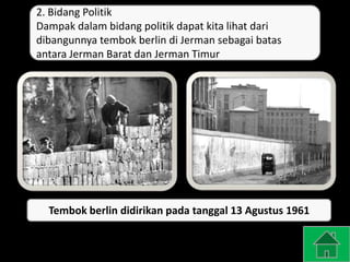 2. Bidang Politik
Dampak dalam bidang politik dapat kita lihat dari
dibangunnya tembok berlin di Jerman sebagai batas
antara Jerman Barat dan Jerman Timur
Tembok berlin didirikan pada tanggal 13 Agustus 1961
 