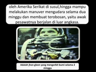 oleh Amerika Serikat di susul,hingga mampu
melakukan manuver mengudara selama dua
minggu dan membuat terobosan, yaitu awak
pesawatnya berjalan di luar angkasa.
Adalah jhon gleen yang mengorbit bumi selama 2
minggu
 