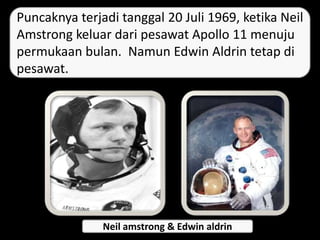 Puncaknya terjadi tanggal 20 Juli 1969, ketika Neil
Amstrong keluar dari pesawat Apollo 11 menuju
permukaan bulan. Namun Edwin Aldrin tetap di
pesawat.
Neil amstrong & Edwin aldrin
 