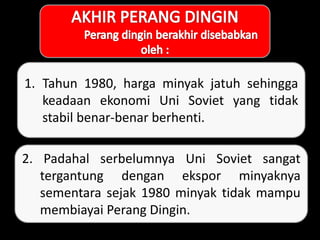 1. Tahun 1980, harga minyak jatuh sehingga
keadaan ekonomi Uni Soviet yang tidak
stabil benar-benar berhenti.
2. Padahal serbelumnya Uni Soviet sangat
tergantung dengan ekspor minyaknya
sementara sejak 1980 minyak tidak mampu
membiayai Perang Dingin.
 