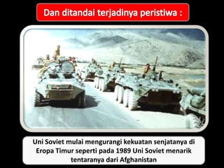 Uni Soviet mulai mengurangi kekuatan senjatanya di
Eropa Timur seperti pada 1989 Uni Soviet menarik
tentaranya dari Afghanistan
 
