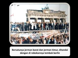 Bersatunya jerman barat dan jerman timur, ditandai
dengan di robokannya tembok berlin
 