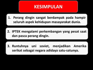 1. Perang dingin sangat berdampak pada hampir
seluruh aspek kehidupan masayarakat dunia.
2. IPTEK mengalami perkembangan yang pesat saat
dan pasca perang dingin.
3. Runtuhnya uni soviet, menjadikan Amerika
serikat sebagai negara adidaya satu-satunya.
 