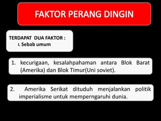 TERDAPAT DUA FAKTOR :
I. Sebab umum
1. kecurigaan, kesalahpahaman antara Blok Barat
(Amerika) dan Blok Timur(Uni soviet).
2. Amerika Serikat dituduh menjalankan politik
imperialisme untuk memperngaruhi dunia.
 