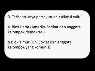 3. Terbentuknya persekutuan / aliansi yaitu:
a. Blok Barat (Amerika Serikat dan anggota
kelompok demokrasi)
b.Blok Timur (Uni Soviet dan anggota
kelompok yang komunis)
 