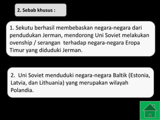 1. Sekutu berhasil membebaskan negara-negara dari
pendudukan Jerman, mendorong Uni Soviet melakukan
ovenship / serangan terhadap negara-negara Eropa
Timur yang diduduki Jerman.
2. Uni Soviet menduduki negara-negara Baltik (Estonia,
Latvia, dan Lithuania) yang merupakan wilayah
Polandia.
2. Sebab khusus :
 