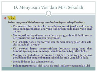 D. Menyusun Visi dan Misi Sekolah
 Visi sekolah berorientasi ke masa depan, untuk jangka waktu yang
lama, menggambarkan apa yang diinginkan pada masa yang akan
datang.
 Menunjukkan keyakinan masa depan yang jauh lebih baik, sesuai
dengan norma dan harapan masyarakat.
 Visi sekolah harus mencerminkan standar keunggulan dan cita-
cita yang ingin dicapai.
 Visi sekolah harus mencerminkan dorongan yang kuat akan
tumbuhnya inspirasi, semangat dan komitmen bagi stakeholder.
 Mampu menjadi dasar perumusan misi dan mendorong terjadinya
perubahan dan pengembangan sekolah ke arah yang lebih baik.
 Menjadi dasar dan tujuan sekolah.
 Dalam merumuskan visi harus disertai indikator pencapaian visi
 