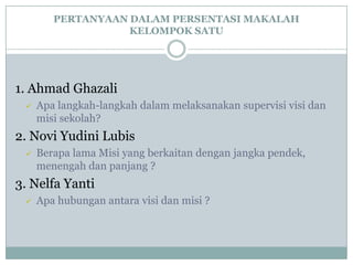 PERTANYAAN DALAM PERSENTASI MAKALAH
KELOMPOK SATU
1. Ahmad Ghazali
 Apa langkah-langkah dalam melaksanakan supervisi visi dan
misi sekolah?
2. Novi Yudini Lubis
 Berapa lama Misi yang berkaitan dengan jangka pendek,
menengah dan panjang ?
3. Nelfa Yanti
 Apa hubungan antara visi dan misi ?
 