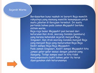 Sejarah Warna
Berdasarkan bunyi naskah ini berarti Raja memilih
rakyatnya yang memang memiliki kemampuan untuk
suatu jabatan di Kerajaan tersebut. Ini suatu
pertanda bahwa pada zaman Majapahit berlaku
sistem warna.
Raja-raja besar Majapahit pun berasal dari
keturunan Ken Arok, seorang Cendala (pemburu)
yang karena kehendak sejarah menjadi Raja
Singosari. Ken Arok seorang Cendala menjadi Raja
yang menjadi Raja yang menurunkan Raja-Raja
Kediri sampai Raja-Raja Majapahit.
Pada zaman Singosari, Kediri sampai Majapahit kita
jumpai gelar–gelar sesuai dengan jabatan yang
dipegang. Tetapi sampai saat ini kita tidak
menjumpaisuatu bukti bahwa gelar itu terus
dipergunakan oleh keturunannya
 