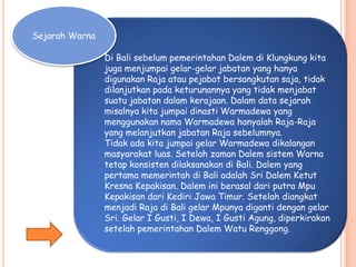 Sejarah Warna
Di Bali sebelum pemerintahan Dalem di Klungkung kita
juga menjumpai gelar-gelar jabatan yang hanya
digunakan Raja atau pejabat bersangkutan saja, tidak
dilanjutkan pada keturunannya yang tidak menjabat
suatu jabatan dalam kerajaan. Dalam data sejarah
misalnya kita jumpai dinasti Warmadewa yang
menggunakan nama Warmadewa hanyalah Raja-Raja
yang melanjutkan jabatan Raja sebelumnya.
Tidak ada kita jumpai gelar Warmadewa dikalangan
masyarakat luas. Setelah zaman Dalem sistem Warna
tetap konsisten dilaksanakan di Bali. Dalem yang
pertama memerintah di Bali adalah Sri Dalem Ketut
Kresna Kepakisan. Dalem ini berasal dari putra Mpu
Kepakisan dari Kediri Jawa Timur. Setelah diangkat
menjadi Raja di Bali gelar Mpunya diganti dengan gelar
Sri. Gelar I Gusti, I Dewa, I Gusti Agung, diperkirakan
setelah pemerintahan Dalem Watu Renggong.
 