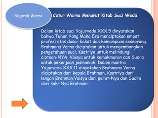 Sejarah Warna Catur Warna Menurut Kitab Suci Weda
Dalam kitab suci Yajurveda XXX.5 dinyatakan
bahwa Tuhan Yang Maha Esa menciptakan empat
profesi atas dasar bakat dan kemampuan seseorang.
Brahmana Varna diciptakan untuk mengembangkan
pengetahuan suci, Ksatriya untuk melindungi
ciptaan-NYA, Vaisya untuk kemakmuran dan Sudra
untuk pekerjaan jasmaniah. Dalam mantra
Yajurveda XXX.11 dinyatakan Brahmana Varna
diciptakan dari kepala Brahman, Ksatriya dari
lengan Brahman,Vaisya dari perut-Nya dan Sudra
dari kaki-Nya Brahman.
 