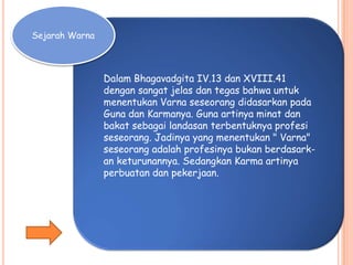 Sejarah Warna
Dalam Bhagavadgita IV.13 dan XVIII.41
dengan sangat jelas dan tegas bahwa untuk
menentukan Varna seseorang didasarkan pada
Guna dan Karmanya. Guna artinya minat dan
bakat sebagai landasan terbentuknya profesi
seseorang. Jadinya yang menentukan " Varna"
seseorang adalah profesinya bukan berdasark-
an keturunannya. Sedangkan Karma artinya
perbuatan dan pekerjaan.
 