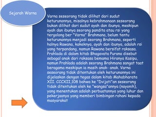Sejarah Warna
Varna seseorang tidak dilihat dari sudut
keturunannya, misalnya kebrahmanaan seseorang
bukan dilihat dari sudut ayah dan ibunya, meskipun
ayah dan ibunya seorang pandita atau rsi yang
tergolong ber "Varna" Brahmana, belum tentu
keturunannya menjadi seorang Brahmana, seperti
halnya Rawana, kakeknya, ayah dan ibunya, adalah rsi
yang terpandang, namun Rawana bersifat raksasa.
Prahlada di dalam kitab Bhagavata Purana disebut
sebagal anak dari raksasa bemama Hiranya Kasipu,
namun Prahlada adalah seorang Brahmana sangat taat
beragama meskipun ia masih anak- anak. Varna
seseorang tidak ditentukan oleh keturunannya ini
dijelaskan dengan tegas dalam kitab Mahabharata
XII. CCCXII,108 bahwa ke "Dvijati"an seseorang
tidak ditentukan oleh ke "wangsa"annya (nayonih),
yang menentukan adalah perbuatannya yang luhur dan
pekerjaanya yang memberi bimbingan rohani kepada
masyarakat
 