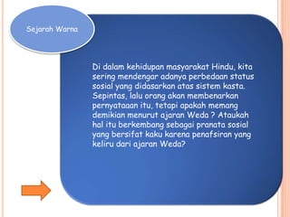 Sejarah Warna
Di dalam kehidupan masyarakat Hindu, kita
sering mendengar adanya perbedaan status
sosial yang didasarkan atas sistem kasta.
Sepintas, lalu orang akan membenarkan
pernyataaan itu, tetapi apakah memang
demikian menurut ajaran Weda ? Ataukah
hal itu berkembang sebagai pranata sosial
yang bersifat kaku karena penafsiran yang
keliru dari ajaran Weda?
 