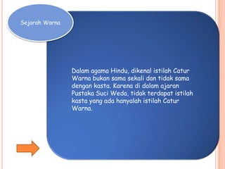 Sejarah Warna
Dalam agama Hindu, dikenal istilah Catur
Warna bukan sama sekali dan tidak sama
dengan kasta. Karena di dalam ajaran
Pustaka Suci Weda, tidak terdapat istilah
kasta yang ada hanyalah istilah Catur
Warna.
 