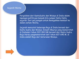 Pergolakan dari KastaSudra dan Waisya di India dalam
lapangan politik pun banyak kita jumpai fakta-fakta
sejarah. Dari perjuangan untuk menegakkan kembali ke
dalam sistem Warna.
Sejarah mencatat beberapa Raja di India berasal dari
Kasta Sudra dan Waisya. Dinasti Maurya yang memerintah
di Indiadari tahun 322-184 SM berasal dari Kasta Sudra.
Raja Harsa yangmemerintah dati tahun 607-640 M. di
India adalah Raja dari keturunan Waisya.
Sejarah Warna
 