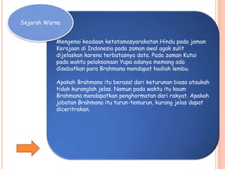 Mengenai keadaan ketatamasyarakatan Hindu pada jaman
Kerajaan di Indonesia pada zaman awal agak sulit
dijelaskan karena terbatasnya data. Pada zaman Kutai
pada waktu pelaksanaan Yupa adanya memang ada
disebutkan para Brahmana mendapat hadiah lembu.
Apakah Brahmana itu berasal dari keturunan biasa ataukah
tidak kuranglah jelas. Namun pada waktu itu kaum
Brahmana mendapatkan penghormatan dari rakyat. Apakah
jabatan Brahmana itu turun-temurun, kurang jelas dapat
diceritrakan.
Sejarah Warna
 