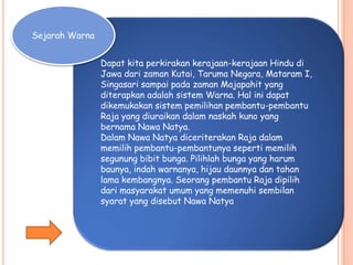 Sejarah Warna
Dapat kita perkirakan kerajaan-kerajaan Hindu di
Jawa dari zaman Kutai, Taruma Negara, Mataram I,
Singasari sampai pada zaman Majapahit yang
diterapkan adalah sistem Warna. Hal ini dapat
dikemukakan sistem pemilihan pembantu-pembantu
Raja yang diuraikan dalam naskah kuno yang
bernama Nawa Natya.
Dalam Nawa Natya diceriterakan Raja dalam
memilih pembantu-pembantunya seperti memilih
segunung bibit bunga. Pilihlah bunga yang harum
baunya, indah warnanya, hijau daunnya dan tahan
lama kembangnya. Seorang pembantu Raja dipilih
dari masyarakat umum yang memenuhi sembilan
syarat yang disebut Nawa Natya
 