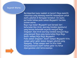 Sejarah Warna
Berdasarkan bunyi naskah ini berarti Raja memilih
rakyatnya yang memang memiliki kemampuan untuk
suatu jabatan di Kerajaan tersebut. Ini suatu
pertanda bahwa pada zaman Majapahit berlaku
sistem warna.
Raja-raja besar Majapahit pun berasal dari
keturunan Ken Arok, seorang Cendala (pemburu)
yang karena kehendak sejarah menjadi Raja
Singosari. Ken Arok seorang Cendala menjadi Raja
yang menjadi Raja yang menurunkan Raja-Raja
Kediri sampai Raja-Raja Majapahit.
Pada zaman Singosari, Kediri sampai Majapahit kita
jumpai gelarCgelar sesuai dengan jabatan yang
dipegang. Tetapi sampai saat ini kita tidak
menjumpaisuatu bukti bahwa gelar itu terus
dipergunakan oleh keturunannya
 