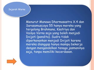 Sejarah Warna
Menurut Manawa Dharmasastra X.4 dan
Sarasamuscaya 55 hanya mereka yang
tergolong Brahmana, Ksatriya dan
Vaisya Varna saja yang boleh menjadi
Dvijati (pandita). Sudra tidak
diperkenankan menjadi Dvijati karena
mereka dianggap hanya mampu bekerja
dengan mengandalkan tenaga jasmaninya
saja, tanpa memiliki kecerdasan.
 