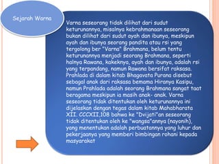 Sejarah Warna
Varna seseorang tidak dilihat dari sudut
keturunannya, misalnya kebrahmanaan seseorang
bukan dilihat dari sudut ayah dan ibunya, meskipun
ayah dan ibunya seorang pandita atau rsi yang
tergolong ber "Varna" Brahmana, belum tentu
keturunannya menjadi seorang Brahmana, seperti
halnya Rawana, kakeknya, ayah dan ibunya, adalah rsi
yang terpandang, namun Rawana bersifat raksasa.
Prahlada di dalam kitab Bhagavata Purana disebut
sebagal anak dari raksasa bemama Hiranya Kasipu,
namun Prahlada adalah seorang Brahmana sangat taat
beragama meskipun ia masih anak- anak. Varna
seseorang tidak ditentukan oleh keturunannya ini
dijelaskan dengan tegas dalam kitab Mahabharata
XII. CCCXII,108 bahwa ke "Dvijati"an seseorang
tidak ditentukan oleh ke "wangsa"annya (nayonih),
yang menentukan adalah perbuatannya yang luhur dan
pekerjaanya yang memberi bimbingan rohani kepada
masyarakat
 
