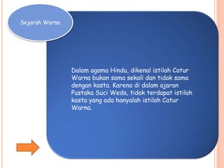 Sejarah Warna
Dalam agama Hindu, dikenal istilah Catur
Warna bukan sama sekali dan tidak sama
dengan kasta. Karena di dalam ajaran
Pustaka Suci Weda, tidak terdapat istilah
kasta yang ada hanyalah istilah Catur
Warna.
 
