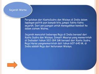 Pergolakan dari KastaSudra dan Waisya di India dalam
lapangan politik pun banyak kita jumpai fakta-fakta
sejarah. Dari perjuangan untuk menegakkan kembali ke
dalam sistem Warna.
Sejarah mencatat beberapa Raja di India berasal dari
Kasta Sudra dan Waisya. Dinasti Maurya yang memerintah
di Indiadari tahun 322-184 SM berasal dari Kasta Sudra.
Raja Harsa yangmemerintah dati tahun 607-640 M. di
India adalah Raja dari keturunan Waisya.
Sejarah Warna
 