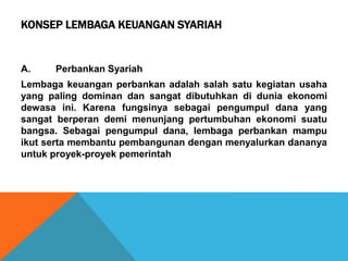 KONSEP LEMBAGA KEUANGAN SYARIAH
A. Perbankan Syariah
Lembaga keuangan perbankan adalah salah satu kegiatan usaha
yang paling dominan dan sangat dibutuhkan di dunia ekonomi
dewasa ini. Karena fungsinya sebagai pengumpul dana yang
sangat berperan demi menunjang pertumbuhan ekonomi suatu
bangsa. Sebagai pengumpul dana, lembaga perbankan mampu
ikut serta membantu pembangunan dengan menyalurkan dananya
untuk proyek-proyek pemerintah
 