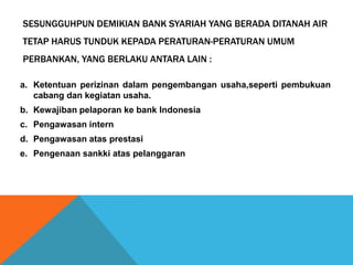 SESUNGGUHPUN DEMIKIAN BANK SYARIAH YANG BERADA DITANAH AIR
TETAP HARUS TUNDUK KEPADA PERATURAN-PERATURAN UMUM
PERBANKAN, YANG BERLAKU ANTARA LAIN :
a. Ketentuan perizinan dalam pengembangan usaha,seperti pembukuan
cabang dan kegiatan usaha.
b. Kewajiban pelaporan ke bank Indonesia
c. Pengawasan intern
d. Pengawasan atas prestasi
e. Pengenaan sankki atas pelanggaran
 
