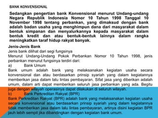 BANK KONVENSIONAL
Sedangkan pengertian bank Konvensional menurut Undang-undang
Negara Republik Indonesia Nomor 10 Tahun 1998 Tanggal 10
November 1998 tentang perbankan, yang dimaksud dengan bank
adalah badan usaha yang menghimpun dana dari masyarakat dalam
bentuk simpanan dan menyalurkannya kepada masyarakat dalam
bentuk kredit dan atau bentuk-bentuk lainnya dalam rangka
meningkatkan taraf hidup rakyat banyak.
Jenis-Jenis Bank
Jenis bank dilihat dari segi fungsinya
Menurut Undang-Undang Pokok Perbankan Nomor 10 Tahun 1998, jenis
perbankan menurut fungsinya terdiri dari:
a) Bank Umum
Bank umum adalah bank yang melaksanakan kegiatan usaha secara
konvensional dan atau berdasarkan prinsip syariah yang dalam kegiatannya
memberikan jasa dalam lalu lintas pembayaran. Sifat jasa yang diberikan adalah
umum, dalam arti dapat memberikan seluruh jasa perbankan yang ada. Begitu
juga dengan wilayah operasinya dapat dilakukan di seluruh wilayah.
b) Bank Perkreditan Rakyat (BPR)
Bank Perkreditan Rakyat (BPR) adalah bank yang melaksanakan kegiatan usaha
secara konvensional atau berdasarkan prinsip syariah yang dalam kegiatannya
tidak memberikan jasa dalam lalu lintas pembayaran, artinya disini kegiatan BPR
jauh lebih sempit jika dibandingkan dengan kegiatan bank umum.
 