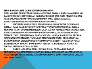 JENIS BANK DILIHAT DARI SEGI KEPEMILIKANNYA
DITINJAU DARI SEGI KEPEMILIKAN MAKSUDNYA ADALAH SIAPA YANG MEMILIKI
BANK TERSEBUT. KEPEMILIKAN INI DAPAT DILIHAT DARI AKTE PENDIRIAN DAN
PENGUASAAN SAHAM YANG DIMILIKI BANK YANG BERSANGKUTAN..
BANK YANG BERDASARKAN PRINSIP KONVENSIONAL
A. MAYORITAS BANK YANG BERKEMBANG DI INDONESIA DEWASA INI
ADALAH BANK YANG BERORIENTASI PADA PRINSIP KONVENSIONAL. DALAM
MENCARI KEUNTUNGAN DAN MENENTUKAN HARGA KEPADA PARA NASABAHNYA,
BANK YANG BERDASARKAN PRINSIP KONVENSIONAL MENGGUNAKAN DUA
METODE, YAITU: MENETAPKAN BUNGA SEBAGAI HARGA, BAIK UNTUK PRODUK
SIMPANAN SEPERTI GIRO, TABUNGAN MAUPUN DEPOSITO. DEMIKIAN PULA
DENGAN HARGA UNTUK PRODUK PINJAMANNYA (KREDIT) JUGA DITENTUKAN
BERDASARKAN TINGKAT SUKU BUNGA TERTENTU. PENENTUAN HARGA INI
DIKENAL DENGAN ISTILAH BASED.
B. UNTUK JASA-JASA BANK LAINNYA PIHAK PERBANKAN BARAT
MENGGUNAKAN ATAU MENERAPKAN BERBAGAI BIAYA-BIAYA DALAM NOMINAL
ATAU PERSENTASE TERTENTU. SISTEM PENGENAAN BIAYA INI DIKENAL DENGAN
ISTILAH FEE BASED.
 