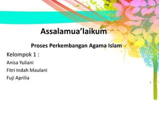 Assalamua’laikum 
Proses Perkembangan Agama Islam 
Kelompok 1 : 
Anisa Yuliani 
Fitri Indah Maulani 
Fuji Aprilia 
 