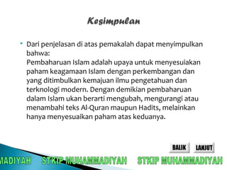  Dari penjelasan di atas pemakalah dapat menyimpulkan 
bahwa: 
Pembaharuan Islam adalah upaya untuk menyesuiakan 
paham keagamaan Islam dengan perkembangan dan 
yang ditimbulkan kemajuan ilmu pengetahuan dan 
terknologi modern. Dengan demikian pembaharuan 
dalam Islam ukan berarti mengubah, mengurangi atau 
menambahi teks Al-Quran maupun Hadits, melainkan 
hanya menyesuaikan paham atas keduanya. 
 