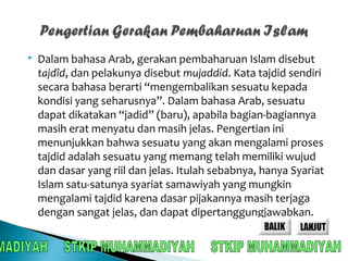  Dalam bahasa Arab, gerakan pembaharuan Islam disebut 
tajdîd, dan pelakunya disebut mujaddid. Kata tajdid sendiri 
secara bahasa berarti “mengembalikan sesuatu kepada 
kondisi yang seharusnya”. Dalam bahasa Arab, sesuatu 
dapat dikatakan “jadid” (baru), apabila bagian-bagiannya 
masih erat menyatu dan masih jelas. Pengertian ini 
menunjukkan bahwa sesuatu yang akan mengalami proses 
tajdid adalah sesuatu yang memang telah memiliki wujud 
dan dasar yang riil dan jelas. Itulah sebabnya, hanya Syariat 
Islam satu-satunya syariat samawiyah yang mungkin 
mengalami tajdid karena dasar pijakannya masih terjaga 
dengan sangat jelas, dan dapat dipertanggungjawabkan. 
 