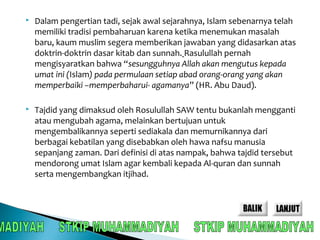  Dalam pengertian tadi, sejak awal sejarahnya, Islam sebenarnya telah 
memiliki tradisi pembaharuan karena ketika menemukan masalah 
baru, kaum muslim segera memberikan jawaban yang didasarkan atas 
doktrin-doktrin dasar kitab dan sunnah. Rasulullah pernah 
mengisyaratkan bahwa “sesungguhnya Allah akan mengutus kepada 
umat ini (Islam) pada permulaan setiap abad orang-orang yang akan 
memperbaiki –memperbaharui- agamanya” (HR. Abu Daud). 
 Tajdid yang dimaksud oleh Rosulullah SAW tentu bukanlah mengganti 
atau mengubah agama, melainkan bertujuan untuk 
mengembalikannya seperti sediakala dan memurnikannya dari 
berbagai kebatilan yang disebabkan oleh hawa nafsu manusia 
sepanjang zaman. Dari definisi di atas nampak, bahwa tajdid tersebut 
mendorong umat Islam agar kembali kepada Al-quran dan sunnah 
serta mengembangkan itjihad. 
 