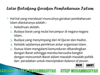  Hal-hal yang mendasari munculnya gerakan pembaharuan 
Islam diantaranya adalah : 
1. Kekeliruan akidah. 
2. Budaya barat yang mulai tercampur di negara-negara 
Islam. 
3. Budaya yang menyimpang dari Al Quran dan Hadist. 
4. Ketidak sejalannya pemikiran antar organisasi islam. 
5. Dunua Islam mengalami kemunduran dibandingkan 
dengan Barat sehingga mereka berusaha bangkit 
dengan mencontoh Barat dalam masalah masalah politik 
dan peradaban untuk menciptakan balance of power. 
 