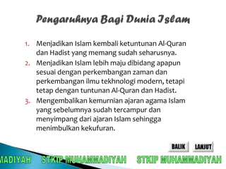 1. Menjadikan Islam kembali ketuntunan Al-Quran 
dan Hadist yang memang sudah seharusnya. 
2. Menjadikan Islam lebih maju dibidang apapun 
sesuai dengan perkembangan zaman dan 
perkembangan ilmu tekhnologi modern, tetapi 
tetap dengan tuntunan Al-Quran dan Hadist. 
3. Mengembalikan kemurnian ajaran agama Islam 
yang sebelumnya sudah tercampur dan 
menyimpang dari ajaran Islam sehingga 
menimbulkan kekufuran. 
 