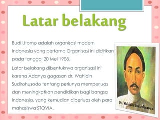 Latar belakang
Budi Utomo adalah organisasi modern
Indonesia yang pertama Organisasi ini didirikan
pada tanggal 20 Mei 1908.
Latar belakang dibentuknya organisasi ini
karena Adanya gagasan dr. Wahidin
Sudirohusodo tentang perlunya memperluas
dan meningkatkan pendidikan bagi bangsa
Indonesia, yang kemudian diperluas oleh para
mahasiswa STOVIA.
 