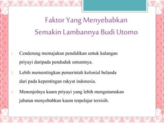 FaktorYang Menyebabkan
SemakinLambannyaBudiUtomo
1. Cenderung memajukan pendidikan untuk kalangan
priyayi daripada penduduk umumnya.
2. Lebih mementingkan pemerintah kolonial belanda
dari pada kepentingan rakyat indonesia.
3. Menonjolnya kaum priyayi yang lebih mengutamakan
jabatan menyebabkan kaum terpelajar tersisih.
 