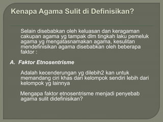 Selain disebabkan oleh keluasan dan keragaman
cakupan agama yg tampak dlm tingkah laku pemeluk
agama yg mengatasnamakan agama, kesulitan
mendefinisikan agama disebabkan oleh beberapa
faktor :
A. Faktor Etnosentrisme
Adalah kecenderungan yg dilebih2 kan untuk
memandang ciri khas dari kelompok sendiri lebih dari
kelompok yg lainnya
Mengapa faktor etnosentrisme menjadi penyebab
agama sulit didefinisikan?
 