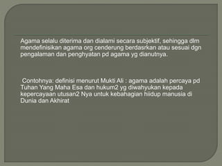 Agama selalu diterima dan dialami secara subjektif, sehingga dlm
mendefinisikan agama org cenderung berdasrkan atau sesuai dgn
pengalaman dan penghyatan pd agama yg dianutnya.
Contohnya: definisi menurut Mukti Ali : agama adalah percaya pd
Tuhan Yang Maha Esa dan hukum2 yg diwahyukan kepada
kepercayaan utusan2 Nya untuk kebahagian hiidup manusia di
Dunia dan Akhirat
 
