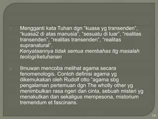 1. Mengganti kata Tuhan dgn “kuasa yg transenden”,
“kuasa2 di atas manusia”, “sesuatu di luar”, “realitas
transenden”, “realitas transenden”, “realitas
supranatural”.
Kenyataannya tidak semua membahas ttg masalah
teologi/ketuhanan
2. Ilmuwan mencoba melihat agama secara
fenomenologis. Contoh definisi agama yg
dikemukakan oleh Rudolf otto “agama sbg
pengalaman pertemuan dgn The wholly other yg
menimbulkan rasa ngeri dan cinta, sebuah misteri yg
menakutkan dan sekaligus mempesona, mistorium
tremendum et fascinans.
14
 
