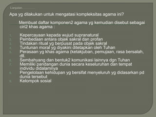 Apa yg dilakukan untuk mengatasi kompleksitas agama ini?
Membuat daftar komponen2 agama yg kemudian disebut sebagai
ciri2 khas agama :
1. Kepercayaan kepada wujud supranatural
2. Pembedaan antara objek sakral dan profan
3. Tindakan ritual yg berpusat pada objek sakral
4. Tuntunan moral yg diyakini ditetapkan oleh Tuhan
5. Perasaan yg khas agama (ketakjuban, pemujaan, rasa bersalah,
dll.
6. Sembahyang dan bentuk2 komunikasi lainnya dgn Tuhan
7. Memiliki pandangan dunia secara keseluruhan dan tempat
individu didalamnya
8. Pengelolaan kehidupan yg bersifat menyeluruh yg didasarkan pd
dunia tersebut
9. Kelompok sosial
 