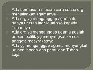 3) Ada bermacam-macam cara setiap org
menjalankan agamanya
 Ada org yg menganggap agama itu
hanya urusan individual sso kepada
Tuhannya
 Ada org yg menganggap agama adalah
urusan politik yg menyangkut semua
anggota masyrakatnya
 Ada yg menganggap agama menyangkut
urusan ibadah dan pemujaan Tuhan
saja.
 